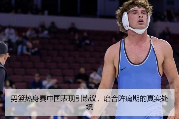 男篮热身赛中国表现引热议，磨合阵痛期的真实处境