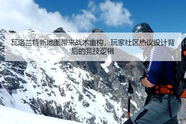 瓦洛兰特新地图带来战术重构，玩家社区热议设计背后的竞技逻辑